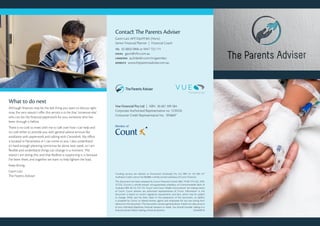 What to do next
Although finances may be the last thing you want to discuss right
now, the very reason I offer this service is to be that ‘someone else’
who can do the financial paperwork for you; someone who has
been through it before.
There is no cost to meet with me to talk over how I can help and
no cost either to provide you with general advice services like
assistance with paperwork and talking with Centrelink. My office
is located in Parramatta or I can come to you. I also understand
it’s hard enough planning tomorrow let alone next week, so I am
flexible and understand things can change in a moment. The
reason I am doing this, and that Redkite is supporting it, is because
I’ve been there, and together we want to help lighten the load.
Keep strong,
Gavin Latz
The Parents Adviser
Contact The Parents Adviser
Gavin Latz AFP, Dip.FP, BA (Hons)
Senior Financial Planner  |  Financial Coach
tel  02 8856 0966 or 0447 752 111
email gavin@vfin.com.au
linkedin au.linkedin.com/in/gavinlatz
website www.theparentsadviser.com.au
*Lending services are referred to Finconnect (Australia) Pty Ltd ABN 45 122 896 477
Australian Credit Licence No.385888 a wholly owned subsidiary of Count Financial.
This document has been prepared by Count Financial Limited ABN 19 001 974 625, AFSL
227232, (Count) a wholly-owned, non-guaranteed subsidiary of Commonwealth Bank of
Australia ABN 48 123 123 124. ‘Count’ and Count Wealth Accountants® are trading names
of Count. Count advisers are authorised representatives of Count. Information in this
document is based on current regulatory requirements and laws, which may be subject
to change. While care has been taken in the preparation of this document, no liability
is accepted by Count, its related entities, agents and employees for any loss arising from
reliance on this document. This document contains general advice. It does not take account
of your individual objectives, financial situation or needs. You should consider talking to a
financial adviser before making a financial decision. 22456/0616
Vue Financial Pty Ltd  |  ABN  36 607 399 584
Corporate Authorised Representative no. 1239226
Consumer Credit Representative No.  395860*
 