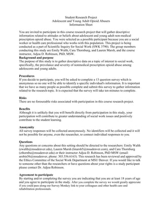 Student Research Project
Adolescent and Young Adult Opioid Abusers
Information Sheet
You are invited to participate in this course research project that will gather descriptive
information related to attitudes or beliefs about adolescent and young adult non-medical
prescription opioid abuse. You were selected as a possible participant because you are a social
worker or health care professional who works with this population. This project is being
conducted as a part of Scientific Inquiry for Social Work (SWK 3790). The group members
conducting this study are Emily Walth, Cara Thornburg, and Lauren Marsh, and the course
instructor, Adjoa D. Robinson, PhD, MSW.
Background and purpose
The purpose of this study is to gather descriptive data on a topic of interest to social work,
specifically, the prevelance and severity of nonmedical prescription opioid abuse among
adolescents and young adults.
Procedures
If you decide to participate, you will be asked to complete a 13 question survey which is
anonymous so no one will be able to identify a specific individual's information. It is important
that we have as many people as possible complete and submit this survey to gather information
related to the research topic. It is expected that the survey will take ten minutes to complete.
Risks
There are no foreseeable risks associated with participation in this course research project.
Benefits
Although it is unlikely that you will benefit directly from participation in this study, your
participation will contribute to greater understanding of social work issues and positively
contribute to the student learning.
Anonymity
All survey responses will be collected anonymously. No identifiers will be collected and it will
not be possible for anyone, even the researcher, to connect individual responses to you.
Questions
Any questions or concerns about this setting should be directed to the researchers: Emily Walth
(ewalth@msudenver.edu), Lauren Marsh (lmarsh5@msudenver.com), and Cara Thornburg
(cthornbu@msudenver.edu) or their instructor Adjoa D. Robinson, PhD MSW (email:
arobin56@msudenver, phone: 303.556.6163). This research has been reviewed and approved by
the Ethics Committee of the Social Work Department at MSU Denver. If you would like to talk
to someone other than the researchers or have questions about your rights is a study participant
please contact Dr. Adjoa Robinson.
Agreement to participate
By starting and/or completing the survey you are indicating that you are at least 18 years of age
and you agree to participate in the study. After you complete the survey we would greatly appreciate
if you could pass along our Survey Monkey link to your colleagues and other health care and
rehabilitation professionals.
 