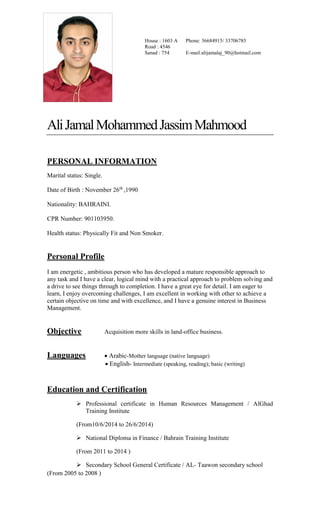 AliJamalMohammedJassimMahmood
PERSONAL INFORMATION
Marital status: Single.
Date of Birth : November 26th
,1990
Nationality: BAHRAINI.
CPR Number: 901103950.
Health status:PhysicallyFit and Non Smoker.
Personal Profile
I am energetic , ambitious person who has developed a mature responsible approach to
any task and I have a clear, logical mind with a practical approach to problem solving and
a drive to see things through to completion. I have a great eye for detail. I am eager to
learn, I enjoy overcoming challenges, I am excellent in working with other to achieve a
certain objective on time and with excellence, and I have a genuine interest in Business
Management.
Objective Acquisition more skills in land-office business.
Languages Arabic-Mother language (native language)
English- Intermediate (speaking, reading, and writing)
Education and Certification
 Accounting – Control and Monitoring of Cash / ALISON - free online
learning
( From 6/8/2016 to 19/8/2016 )
 Accounting – Merchandising Transactions / ALISON - free online
learning
( From 10/7/2016 to 24/7/2016 )
 Accounting – Understanding Receivables and Payables / ALISON - free
online learning
( From 3/7/2016 to 18/7/2016 )
House : 1603 A
Road : 4546
Sanad : 754
Phone: 36684915/ 33706785
E-mail:alijamalaj_90@hotmail.com
 