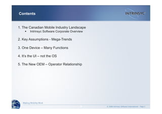 © 2008 Intrinsyc Software International – Page 2
Contents
2
1. The Canadian Mobile Industry Landscape
  Intrinsyc Software Corporate Overview
2. Key Assumptions - Mega-Trends
3. One Device – Many Functions
4. It’s the UI – not the OS
5. The New OEM – Operator Relationship
 