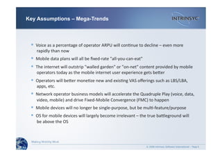 © 2008 Intrinsyc Software International – Page
  Voice as a percentage of operator ARPU will con-nue to decline – even more
 rapidly than now 
  Mobile data plans will all be ﬁxed‐rate "all‐you‐can‐eat" 
  The internet will outstrip "walled garden" or "on‐net" content provided by mobile
 operators today as the mobile internet user experience gets beder 
  Operators will beder mone-ze new and exis-ng VAS oﬀerings such as LBS/LBA,
 apps, etc. 
  Network operator business models will accelerate the Quadruple Play (voice, data,
 video, mobile) and drive Fixed‐Mobile Convergence (FMC) to happen 
  Mobile devices will no longer be single‐purpose, but be mul-‐feature/purpose 
  OS for mobile devices will largely become irrelevant – the true badleground will
 be above the OS 
6
Key Assumptions – Mega-Trends
 