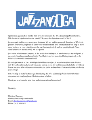 April	is	Jazz	appreciation	month!		I	am	proud	to	announce	the	2015	Jazzanooga	Music	Festival.	
This	festival	brings	in	tourists	and	special	VIP	guests	for	the	entire	month	of	April.	
Jazzanooga	is	looking	to	promote	your	business.		We	are	seeking	any	small	donations	of		$5‐$10	in	
gift	card	or	coupons,	in	groups	of	10	for	your	establishment.		This	small	donation	will	help	us	draw	
more	business	to	your	establishment	during	the	music	festival,	and	the	month	of	April.		Your	
donations	will	be	passed	out	to	100	VIP	guests.			
Jazz	unites	all	audiences.	It	speaks	to	the	heart,	mind	and	spirit.	It	is	universal.	As	the	birthplace	of	
such	noted	jazz	figures	as	Bessie	Smith,	Yusef	Lateef	and	Lovie	Austin,	Chattanooga’s	role	in	the	
history	of	jazz	cannot	be	understated.	
Jazzanooga,	created	in	2011	as	a	citywide	celebration	of	jazz,	is	a	community	initiative	that	not	
only	draws	from	the	cultural	relevance	and	history	of	our	city	and	its	residents,	but	also	provides	a	
festive	platform	where	diverse	communities	can	gather	and	celebrate	Chattanooga’s	extraordinary	
jazz	heritage.	
Will	you	help	us	make	Chattanooga	shine	during	the	2015	Jazzanooga	Music	Festival?		Please	
contact	me	via	email	or	phone.		My	information	is	below.	
Thank	you	in	advance	for	your	time	and	consideration	of	a	donation!	
	
Sincerely,	
	
Christina	Maximos	
Intern/Fundraising	Coordinator	
Email:	christinamaximos@gmail.com	
Phone:	(615)	393‐9012	
	
 