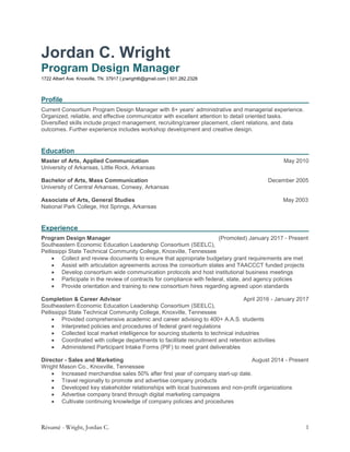 Résumé - Wright, Jordan C. 1
Jordan C. Wright
Program Design Manager
1722 Albert Ave. Knoxville, TN. 37917 | jcwright6@gmail.com | 501.282.2328
Profile
Current Consortium Program Design Manager with 8+ years’ administrative and managerial experience.
Organized, reliable, and effective communicator with excellent attention to detail oriented tasks.
Diversified skills include project management, recruiting/career placement, client relations, and data
outcomes. Further experience includes workshop development and creative design.
Education
Master of Arts, Applied Communication May 2010
University of Arkansas, Little Rock, Arkansas
Bachelor of Arts, Mass Communication December 2005
University of Central Arkansas, Conway, Arkansas
Associate of Arts, General Studies May 2003
National Park College, Hot Springs, Arkansas
Experience
Program Design Manager (Promoted) January 2017 - Present
Southeastern Economic Education Leadership Consortium (SEELC),
Pellissippi State Technical Community College, Knoxville, Tennessee
 Collect and review documents to ensure that appropriate budgetary grant requirements are met
 Assist with articulation agreements across the consortium states and TAACCCT funded projects
 Develop consortium wide communication protocols and host institutional business meetings
 Participate in the review of contracts for compliance with federal, state, and agency policies
 Provide orientation and training to new consortium hires regarding agreed upon standards
Completion & Career Advisor April 2016 - January 2017
Southeastern Economic Education Leadership Consortium (SEELC),
Pellissippi State Technical Community College, Knoxville, Tennessee
 Provided comprehensive academic and career advising to 400+ A.A.S. students
 Interpreted policies and procedures of federal grant regulations
 Collected local market intelligence for sourcing students to technical industries
 Coordinated with college departments to facilitate recruitment and retention activities
 Administered Participant Intake Forms (PIF) to meet grant deliverables
Director - Sales and Marketing August 2014 - Present
Wright Mason Co., Knoxville, Tennessee
 Increased merchandise sales 50% after first year of company start-up date.
 Travel regionally to promote and advertise company products
 Developed key stakeholder relationships with local businesses and non-profit organizations
 Advertise company brand through digital marketing campaigns
 Cultivate continuing knowledge of company policies and procedures
 