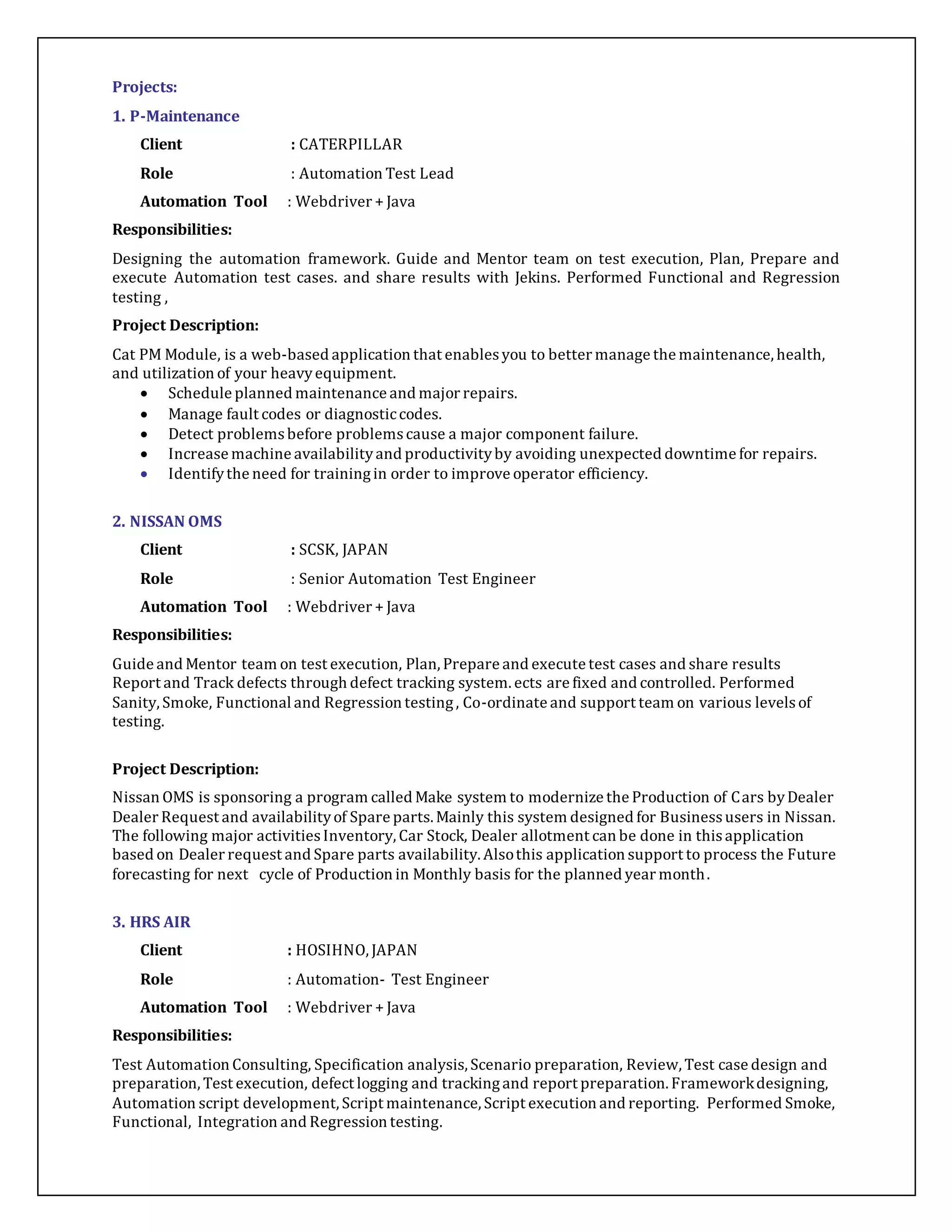 Projects: 
1. P-Maintenance 
Client : CATERPILLAR 
Role : Automation Test Lead 
Automation Tool : Webdriver + Java 
Responsibilities: 
Designing the automation framework. Guide and Mentor team on test execution, Plan, Prepare and 
execute Automation test cases. and share results with Jekins. Performed Functional and Regression 
testing , 
Project Description: 
Cat PM Module, is a web-based application that enables you to better manage the maintenance, health, 
and utilization of your heavy equipment. 
 Schedule planned maintenance and major repairs. 
 Manage fault codes or diagnostic codes. 
 Detect problems before problems cause a major component failure. 
 Increase machine availability and productivity by avoiding unexpected downtime for repairs. 
 Identify the need for training in order to improve operator efficiency. 
2. NISSAN OMS 
Client : SCSK, JAPAN 
Role : Senior Automation Test Engineer 
Automation Tool : Webdriver + Java 
Responsibilities: 
Guide and Mentor team on test execution, Plan, Prepare and execute test cases and share results 
Report and Track defects through defect tracking system. ects are fixed and controlled. Performed 
Sanity, Smoke, Functional and Regression testing , Co-ordinate and support team on various levels of 
testing. 
Project Description: 
Nissan OMS is sponsoring a program called Make system to modernize the Production of Cars by Dealer 
Dealer Request and availability of Spare parts. Mainly this system designed for Business users in Nissan. 
The following major activities Inventory, Car Stock, Dealer allotment can be done in this application 
based on Dealer request and Spare parts availability. Also this application support to process the Future 
forecasting for next cycle of Production in Monthly basis for the planned year month. 
3. HRS AIR 
Client : HOSIHNO, JAPAN 
Role : Automation- Test Engineer 
Automation Tool : Webdriver + Java 
Responsibilities: 
Test Automation Consulting, Specification analysis, Scenario preparation, Review, Test case design and 
preparation, Test execution, defect logging and tracking and report preparation. Framework designing, 
Automation script development, Script maintenance, Script execution and reporting. Performed Smoke, 
Functional, Integration and Regression testing. 
 
