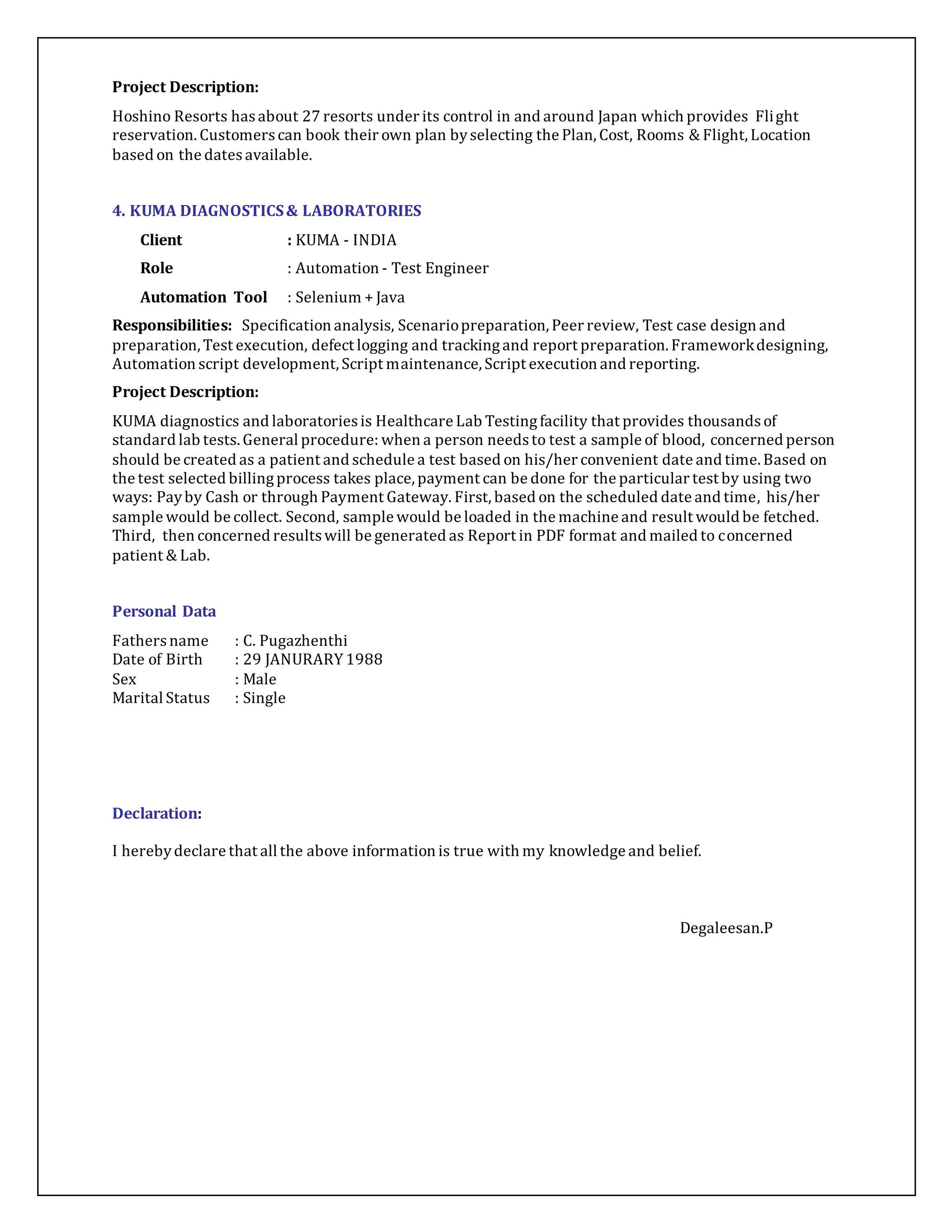 Project Description: 
Hoshino Resorts has about 27 resorts under its control in and around Japan which provides Flight 
reservation. Customers can book their own plan by selecting the Plan, Cost, Rooms & Flight, Location 
based on the dates available. 
4. KUMA DIAGNOSTICS & LABORATORIES 
Client : KUMA - INDIA 
Role : Automation - Test Engineer 
Automation Tool : Selenium + Java 
Responsibilities: Specification analysis, Scenario preparation, Peer review, Test case design and 
preparation, Test execution, defect logging and tracking and report preparation. Framework designing, 
Automation script development, Script maintenance, Script execution and reporting. 
Project Description: 
KUMA diagnostics and laboratories is Healthcare Lab Testing facility that provides thousands of 
standard lab tests. General procedure: when a person needs to test a sample of blood, concerned person 
should be created as a patient and schedule a test based on his/her convenient date and time. Based on 
the test selected billing process takes place, payment can be done for the particular test by using two 
ways: Pay by Cash or through Payment Gateway. First, based on the scheduled date and time, his/her 
sample would be collect. Second, sample would be loaded in the machine and result would be fetched. 
Third, then concerned results will be generated as Report in PDF format and mailed to concerned 
patient & Lab. 
Personal Data 
Fathers name : C. Pugazhenthi 
Date of Birth : 29 JANURARY 1988 
Sex : Male 
Marital Status : Single 
Declaration: 
I hereby declare that all the above information is true with my knowledge and belief. 
Degaleesan.P 
