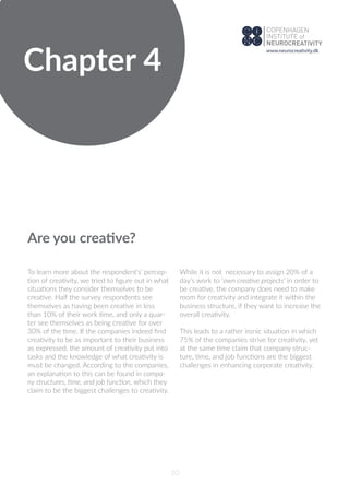 Chapter 4
10
Are you creative?
To learn more about the respondent's’ percep-
tion of creativity, we tried to ﬁgure out in what
situations they consider themselves to be
creative. Half the survey respondents see
themselves as having been creative in less
than 10% of their work time, and only a quar-
ter see themselves as being creative for over
30% of the time. If the companies indeed ﬁnd
creativity to be as important to their business
as expressed, the amount of creativity put into
tasks and the knowledge of what creativity is
must be changed. According to the companies,
an explanation to this can be found in compa-
ny structures, time, and job function, which they
claim to be the biggest challenges to creativity.
While it is not necessary to assign 20% of a
day’s work to ‘own creative projects’ in order to
be creative, the company does need to make
room for creativity and integrate it within the
business structure, if they want to increase the
overall creativity.
This leads to a rather ironic situation in which
75% of the companies strive for creativity, yet
at the same time claim that company struc-
ture, time, and job functions are the biggest
challenges in enhancing corporate creativity.
www.neurocreativity.dk
 