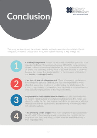 Conclusion
12
This study has investigated the attitudes, beliefs, and implementation of creativity in Danish
companies, in order to uncover what the current state of creativity is. Key ﬁndings are:
Creativity is important: There is no doubt that creativity is perceived to be
important in Danish Companies A whopping 95% of the companies inter-
viewed believe that creativity is important for the company’s future, while
an entire 75% claim they actively strive to establish a culture of creativity
because they regard it as a value addition to the company, which in turn
can increase business proﬁtability
- but there is space for improvement: There is however a gap between
how companies perceive creativity, and how they implement it. While
almost all agreed that creativity is key to meeting the challenges of the
future, a large majority of respondents also stressed that they saw tremen-
dous space for improvements in their respective ﬁrms.
Organisational culture seems to be a barrier: Obstacles or barriers cited
as reasons include cultural or workplace related barriers. This notion was
also reﬂected by the fact that less than half of the ﬁrms employ any kind of
creative tools in their organizations, despite claiming to wanting to estab-
lish a creative culture.
1
2
3
- but creativity can be taught: While many still primarily associate creativi-
ty with artistry, there was also a wide recognition that creativity can be
taught and that directed training could increase the level of creativity in
their respected ﬁrms.
4
www.neurocreativity.dk
 