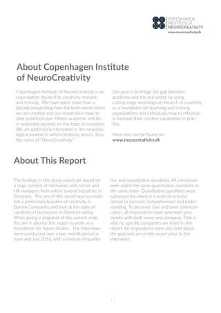 About Copenhagen Institute
of NeuroCreativity
Copenhagen Institute of NeuroCreativity is an
organization devoted to creativity research
and training. We have spent more than a
decade researching how the brain works when
we are creative and our researchers have to
date published over ﬁfteen academic articles
in respected journals on the topic of creativity.
We are particularly interested in the neurobio-
logical context in which creativity occurs, thus
the name of “NeuroCreativity”.
Our goal is to bridge the gap between
academia and the real world, by using
cutting-edge neurological research in creativity
as a foundation for teaching and training
organizations and individuals how to eﬀective-
ly increase their creative capabilities in prac-
tice.
More info can be found on:
www.neurocreativity.dk
About This Report
The ﬁndings in this study report are based on
a large number of interviews with senior and
HR managers from within several industries in
Denmark. The aim of this report was to estab-
lish a preliminary baseline of creativity in
Danish Companies and look at the state of
creativity in businesses in Denmark today.
While giving a snapshot of the current state,
the aim is also for this report to work as a
foundation for future studies. The interviews
were conducted over a two-month period in
June and July 2016, with a mixture of qualita-
tive and quantitative questions. All companies
were asked the same quantitative questions in
the same order. Quantitative questions were
subsequently asked in a semi-structured
format to increase comprehension and under-
standing. To decrease bias and ease communi-
cation, all respondents were promised ano-
nymity with both name and company. That is
why no speciﬁc companies are listed in this
report. All respondents were also told about
the goal and aim of the report prior to the
interviews.
13
www.neurocreativity.dk
 