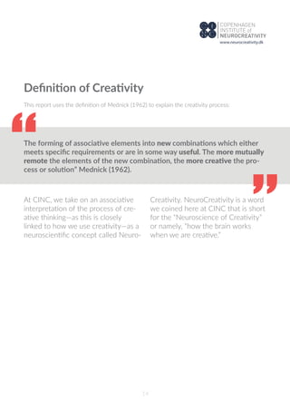 14
Deﬁnition of Creativity
This report uses the deﬁnition of Mednick (1962) to explain the creativity process:
The forming of associative elements into new combinations which either
meets speciﬁc requirements or are in some way useful. The more mutually
remote the elements of the new combination, the more creative the pro-
cess or solution” Mednick (1962).“
“
At CINC, we take on an associative
interpretation of the process of cre-
ative thinking—as this is closely
linked to how we use creativity—as a
neuroscientiﬁc concept called Neuro-
Creativity. NeuroCreativity is a word
we coined here at CINC that is short
for the “Neuroscience of Creativity”
or namely, “how the brain works
when we are creative.”
www.neurocreativity.dk
 
