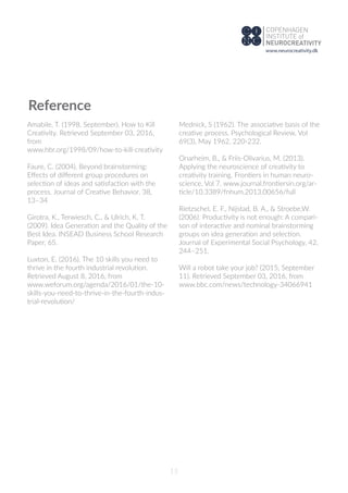 15
Reference
Amabile, T. (1998, September). How to Kill
Creativity. Retrieved September 03, 2016,
from
www.hbr.org/1998/09/how-to-kill-creativity
Faure, C. (2004). Beyond brainstorming:
Eﬀects of diﬀerent group procedures on
selection of ideas and satisfaction with the
process. Journal of Creative Behavior, 38,
13–34
Girotra, K., Terwiesch, C., & Ulrich, K. T.
(2009). Idea Generation and the Quality of the
Best Idea. INSEAD Business School Research
Paper, 65.
Luxton, E. (2016). The 10 skills you need to
thrive in the fourth industrial revolution.
Retrieved August 8, 2016, from
www.weforum.org/agenda/2016/01/the-10-
skills-you-need-to-thrive-in-the-fourth-indus-
trial-revolution/
Mednick, S (1962). The associative basis of the
creative process. Psychological Review, Vol
69(3), May 1962, 220-232.
Onarheim, B., & Friis-Olivarius, M. (2013).
Applying the neuroscience of creativity to
creativity training. Frontiers in human neuro-
science, Vol 7. www.journal.frontiersin.org/ar-
ticle/10.3389/fnhum.2013.00656/full
Rietzschel, E. F., Nijstad, B. A., & Stroebe,W.
(2006). Productivity is not enough: A compari-
son of interactive and nominal brainstorming
groups on idea generation and selection.
Journal of Experimental Social Psychology, 42,
244–251.
Will a robot take your job? (2015, September
11). Retrieved September 03, 2016, from
www.bbc.com/news/technology-34066941
www.neurocreativity.dk
 