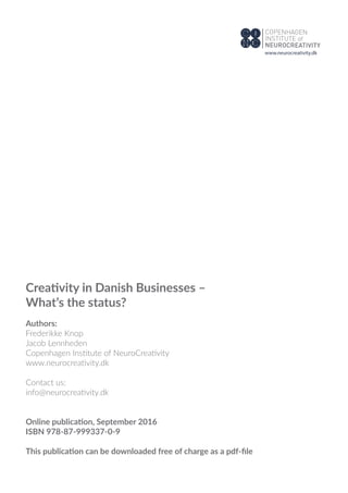 Creativity in Danish Businesses –
What’s the status?
Authors:
Frederikke Knop
Jacob Lennheden
Copenhagen Institute of NeuroCreativity
www.neurocreativity.dk
Contact us:
info@neurocreativity.dk
Online publication, September 2016
ISBN 978-87-999337-0-9
This publication can be downloaded free of charge as a pdf-ﬁle
www.neurocreativity.dk
 