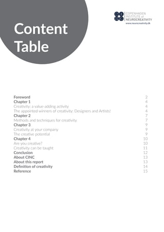 Content
Table
Foreword
Chapter 1
Creativity: a value-adding activity
The appointed winners of creativity: Designers and Artists!
Chapter 2
Methods and techniques for creativity
Chapter 3
Creativity at your company
The creative potential
Chapter 4
Are you creative?
Creativity can be taught
Conclusion
About CINC
About this report
Deﬁnition of creativity
Reference
2
4
4
4
7
7
9
9
9
10
10
11
12
13
13
14
15
www.neurocreativity.dk
 
