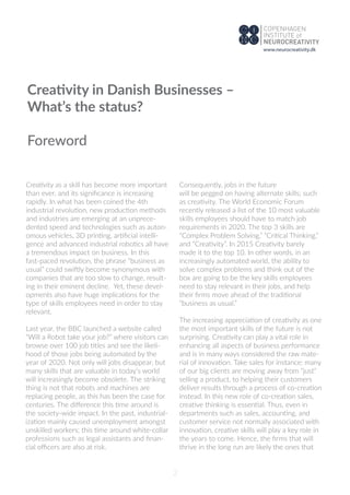 Creativity as a skill has become more important
than ever, and its signiﬁcance is increasing
rapidly. In what has been coined the 4th
industrial revolution, new production methods
and industries are emerging at an unprece-
dented speed and technologies such as auton-
omous vehicles, 3D printing, artiﬁcial intelli-
gence and advanced industrial robotics all have
a tremendous impact on business. In this
fast-paced revolution, the phrase “business as
usual” could swiftly become synonymous with
companies that are too slow to change, result-
ing in their eminent decline. Yet, these devel-
opments also have huge implications for the
type of skills employees need in order to stay
relevant.
Last year, the BBC launched a website called
“Will a Robot take your job?” where visitors can
browse over 100 job titles and see the likeli-
hood of those jobs being automated by the
year of 2020. Not only will jobs disappear, but
many skills that are valuable in today’s world
will increasingly become obsolete. The striking
thing is not that robots and machines are
replacing people, as this has been the case for
centuries. The diﬀerence this time around is
the society-wide impact. In the past, industrial-
ization mainly caused unemployment amongst
unskilled workers; this time around white-collar
professions such as legal assistants and ﬁnan-
cial oﬃcers are also at risk.
Consequently, jobs in the future
will be pegged on having alternate skills; such
as creativity. The World Economic Forum
recently released a list of the 10 most valuable
skills employees should have to match job
requirements in 2020. The top 3 skills are
“Complex Problem Solving,” “Critical Thinking,”
and “Creativity”. In 2015 Creativity barely
made it to the top 10. In other words, in an
increasingly automated world, the ability to
solve complex problems and think out of the
box are going to be the key skills employees
need to stay relevant in their jobs, and help
their ﬁrms move ahead of the traditional
“business as usual.”
The increasing appreciation of creativity as one
the most important skills of the future is not
surprising. Creativity can play a vital role in
enhancing all aspects of business performance
and is in many ways considered the raw mate-
rial of innovation. Take sales for instance: many
of our big clients are moving away from “just”
selling a product, to helping their customers
deliver results through a process of co-creation
instead. In this new role of co-creation sales,
creative thinking is essential. Thus, even in
departments such as sales, accounting, and
customer service not normally associated with
innovation, creative skills will play a key role in
the years to come. Hence, the ﬁrms that will
thrive in the long run are likely the ones that
Creativity in Danish Businesses –
What’s the status?
Foreword
2
www.neurocreativity.dk
 