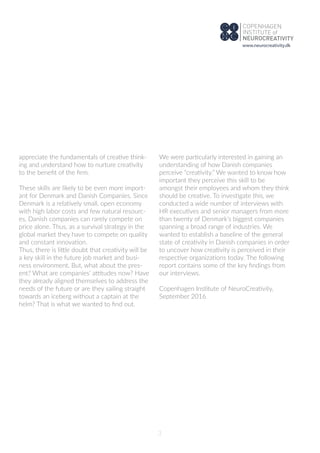 3
appreciate the fundamentals of creative think-
ing and understand how to nurture creativity
to the beneﬁt of the ﬁrm.
These skills are likely to be even more import-
ant for Denmark and Danish Companies. Since
Denmark is a relatively small, open economy
with high labor costs and few natural resourc-
es, Danish companies can rarely compete on
price alone. Thus, as a survival strategy in the
global market they have to compete on quality
and constant innovation.
Thus, there is little doubt that creativity will be
a key skill in the future job market and busi-
ness environment. But, what about the pres-
ent? What are companies’ attitudes now? Have
they already aligned themselves to address the
needs of the future or are they sailing straight
towards an iceberg without a captain at the
helm? That is what we wanted to ﬁnd out.
We were particularly interested in gaining an
understanding of how Danish companies
perceive “creativity.” We wanted to know how
important they perceive this skill to be
amongst their employees and whom they think
should be creative. To investigate this, we
conducted a wide number of interviews with
HR executives and senior managers from more
than twenty of Denmark's biggest companies
spanning a broad range of industries. We
wanted to establish a baseline of the general
state of creativity in Danish companies in order
to uncover how creativity is perceived in their
respective organizations today. The following
report contains some of the key ﬁndings from
our interviews.
Copenhagen Institute of NeuroCreativity,
September 2016
www.neurocreativity.dk
 