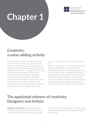 Creativity:
a value-adding activity
Creativity has long been a buzzword in Den-
mark and from our recently conducted inter-
views, it is clear that companies recognize its
strategic and managerial potential in creating
sustainable businesses. A staggering 95% of all
the companies interviewed believe that
creativity is important for the company’s
future. Moreover, 75% of the companies
actively strive to establish a culture of creativi-
ty and regard it as a value addition to the
company that can increase business proﬁtabili-
ty. The phraseology companies generally
connect creativity with, is ‘to think outside the
box.’
However, we found an interesting dissonance
when scrutinizing the responses on how
companies implement creativity, and who they
see as being creative. Although creativity as a
discourse has moved away from being consid-
ered innate magical attribute that only few
possess, creativity is still primarily identiﬁed as
a skill possessed by an elite group of profes-
sionals within the so-called ‘creative’ industries.
The appointed winners of creativity:
Designers and Artists!
Designers and artists are predominantly
perceived as being most creative, as 70% of
companies identify these professions as the
creative people. In comparison, only 10% rated
academic employees or managers to be most
the creative.
Chapter 1
4
www.neurocreativity.dk
 