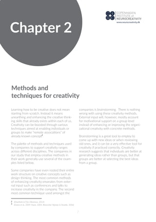 Chapter 2
Methods and
techniques for creativity
Learning how to be creative does not mean
starting from scratch. Instead it means
unearthing and enhancing the creative think-
ing skills that already exists within each of us.
Creativity can be boosted through various
techniques aimed at enabling individuals or
groups to make “remote associations” of
already known concept .
The palette of methods and techniques used
by companies to support creativity ranges
across diﬀerent disciplines. The companies in
our study that employ creative methods in
their work generally use several of the exam-
ples listed below.
Some companies have even rooted their entire
work structure on creative concepts such as
design thinking. The most common methods
of enhancing creativity emanates from exter-
nal input such as conferences and talks to
increase creativity in the company. The second
most common technique used amongst the
companies is brainstorming. There is nothing
wrong with using these creativity methods.
External input will, however, mostly account
for motivational support on a group level
instead of enhancing or improving the organi-
zational creativity with concrete methods.
Brainstorming is a great tool to employ to
come up with new ideas or when reviewing
old ones, and it can be a very eﬀective tool for
creativity if practiced correctly. Creativity
research suggests that individuals are better at
generating ideas rather than groups, but that
groups are better at selecting the best ideas
from a group.
7
2
2
(Onarheim & Friis-Olivarious, 2014)
(Giotra et al., 2009; Faure, 2004, Rietzschel, Nijstad, & Stroebe, 2006)3
www.neurocreativity.dk
 