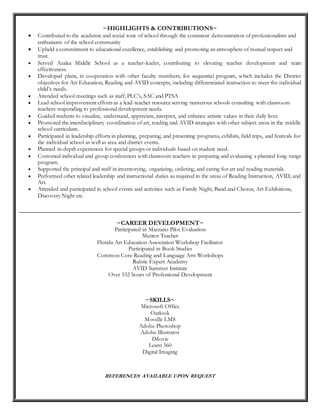 ~HIGHLIGHTS & CONTRIBUTIONS~
 Contributed to the academic and social tone of school through the consistent demonstration of professionalism and
enthusiasm of the school community
 Upheld a commitment to educational excellence, establishing and promoting an atmosphere of mutual respect and
trust.
 Served Azalea Middle School as a teacher-leader, contributing to elevating teacher development and team
effectiveness.
 Developed plans, in cooperation with other faculty members, for sequential program, which includes the District
objectives for Art Education, Reading and AVID concepts, including differentiated instruction to meet the individual
child’s needs.
 Attended school meetings such as staff, PLC’s, SAC and PTSA
 Lead school improvement efforts as a lead-teacher resource serving numerous schools consulting with classroom
teachers responding to professional development needs.
 Guided students to visualize, understand, appreciate, interpret, and enhance artistic values in their daily lives.
 Promoted the interdisciplinary coordination of art, reading and AVID strategies with other subject areas in the middle
school curriculum.
 Participated in leadership efforts in planning, preparing, and presenting programs, exhibits, field trips, and festivals for
the individual school as well as area and district events.
 Planned in-depth experiences for special groups or individuals based on student need.
 Convened individual and group conferences with classroom teachers in preparing and evaluating a planned long-range
program.
 Supported the principal and staff in inventorying, organizing, ordering, and caring for art and reading materials.
 Performed other related leadership and instructional duties as required in the areas of Reading Instruction, AVID, and
Art.
 Attended and participated in school events and activities such as Family Night, Band and Chorus, Art Exhibitions,
Discovery Night etc.
__________________________________________________________________________________________
~CAREER DEVELOPMENT~
Participated in Marzano Pilot Evaluation
Mentor Teacher
Florida Art Education Association Workshop Facilitator
Participated in Book Studies
Common Core Reading and Language Arts Workshops
Rubric Expert Academy
AVID Summer Institute
Over 532 hours of Professional Development
~SKILLS~
Microsoft Office
Outlook
Moodle LMS
Adobe Photoshop
Adobe Illustrator
IMovie
Learn 360
Digital Imaging
REFERENCES AVAILABLE UPON REQUEST
 