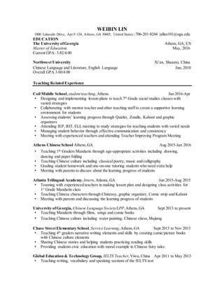 WEIBIN LIN
1000 Lakeside Drive, Apt F-124, Athens, GA 30605, United States | 706-201-8244 |allan101@uga.edu
EDUCATION
The University ofGeorgia Athens, GA, US
Master of Education May, 2016
Current GPA: 3.82/4.00
Northwest University Xi’an, Shaanxi, China
Chinese Language and Literature, English Language Jun, 2010
Overall GPA 3.60/4.00
Teaching Related Experience
Coil Middle School,student teaching,Athens Jan 2016-Apr
• Designing and implementing lesson plans to teach 7th
Grade social studies classes with
varied strategies
• Collaborating with mentor teacher and other teaching staff to create a supportive learning
environment for students
• Assessing students’ learning progress through Quizlet, Zondle, Kahoot and graphic
organizers
• Attending IEP, RIT, ELL meeting to study strategies for teaching students with varied needs
• Managing student behavior through effective communication and consistency
• Meeting with experienced teachers and attending Teacher Improving Program Meeting
Athens Chinese School Athens,GA Aug 2015-Jan 2016
• Teaching 1st Graders Mandarin through age-appropriate activities including drawing,
dancing and paper folding
• Teaching Chinese culture including classical poetry, music and calligraphy
• Grading student homework and one-on-one tutoring students who need extra help
• Meeting with parents to discuss about the learning progress of students
Atlanta Trilingual Academy,Intern,Atlanta, GA Jun 2015-Aug 2015
• Teaming with experienced teachers in making lesson plan and designing class activities for
1st
Grade Mandarin class
• Teaching Chinese characters through Chineasy, graphic organizer, Comic strip and Kahoot
• Meeting with parents and discussing the learning progress of students
University ofGeorgia, Chinese Language Society/LPP,Athens,GA Sept 2013 to present
• Teaching Mandarin through films, songs and comic books
• Teaching Chinese culture including water painting, Chinese chess,Majiang
Chase StreetElementary School,Service Learning,Athens,GA Sept 2013 to Nov 2013
• Teaching 4th
graders narrative writing elements and skills by creating comic/picture books
with Chinese culture elements
• Sharing Chinese stories and helping students practicing reading skills
• Providing students civic education with moral example in Chinese fairy tales
Global Education & Technology Group, IELTS Teacher,Yiwu, China Apr 2011 to May 2013
• Teaching writing, vocabulary and speaking sections of the IELTS test
 