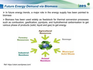 Future Energy Demand via Biomass
 In future energy trends, a major role in the energy supply has been pointed to
biomass
 Biomass has been used widely as feedstock for thermal conversion processes
such as combustion, gasification, pyrolysis, and hydrothermal carbonisation to get
various phase of products (solid, liquid and gas) to get energy
Ref: https://ukerc.wordpress.com/
 