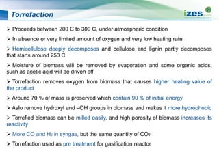 Torrefaction
 Proceeds between 200 C to 300 C, under atmospheric condition
 In absence or very limited amount of oxygen and very low heating rate
 Hemicellulose deeply decomposes and cellulose and lignin partly decomposes
that starts around 250 C
 Moisture of biomass will be removed by evaporation and some organic acids,
such as acetic acid will be driven off
 Torrefaction removes oxygen from biomass that causes higher heating value of
the product
 Around 70 % of mass is preserved which contain 90 % of initial energy
 Aslo remove hydroxyl and –OH groups in biomass and makes it more hydrophobic
 Torrefied biomass can be milled easily, and high porosity of biomass increases its
reactivity
 More CO and H2 in syngas, but the same quantity of CO2
 Torrefaction used as pre treatment for gasification reactor
 