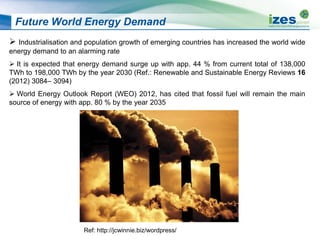 Future World Energy Demand
 Industrialisation and population growth of emerging countries has increased the world wide
energy demand to an alarming rate
 It is expected that energy demand surge up with app. 44 % from current total of 138,000
TWh to 198,000 TWh by the year 2030 (Ref.: Renewable and Sustainable Energy Reviews 16
(2012) 3084– 3094)
 World Energy Outlook Report (WEO) 2012, has cited that fossil fuel will remain the main
source of energy with app. 80 % by the year 2035
Ref: http://jcwinnie.biz/wordpress/
 