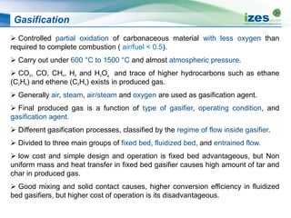 Gasification
 Controlled partial oxidation of carbonaceous material with less oxygen than
required to complete combustion ( air/fuel < 0.5).
 Carry out under 600 °C to 1500 °C and almost atmospheric pressure.
 CO2, CO, CH4, H2 and H2Og and trace of higher hydrocarbons such as ethane
(C2H6) and ethene (C2H4) exists in produced gas.
 Generally air, steam, air/steam and oxygen are used as gasification agent.
 Final produced gas is a function of type of gasifier, operating condition, and
gasification agent.
 Different gasification processes, classified by the regime of flow inside gasifier.
 Divided to three main groups of fixed bed, fluidized bed, and entrained flow.
 low cost and simple design and operation is fixed bed advantageous, but Non
uniform mass and heat transfer in fixed bed gasifier causes high amount of tar and
char in produced gas.
 Good mixing and solid contact causes, higher conversion efficiency in fluidized
bed gasifiers, but higher cost of operation is its disadvantageous.
 