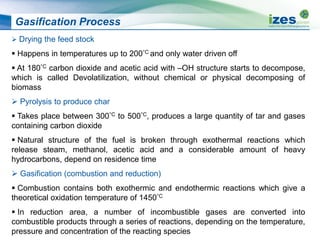 Gasification Process
 Drying the feed stock
 Happens in temperatures up to 200°C and only water driven off
 At 180°C carbon dioxide and acetic acid with –OH structure starts to decompose,
which is called Devolatilization, without chemical or physical decomposing of
biomass
 Pyrolysis to produce char
 Takes place between 300°C to 500°C, produces a large quantity of tar and gases
containing carbon dioxide
 Natural structure of the fuel is broken through exothermal reactions which
release steam, methanol, acetic acid and a considerable amount of heavy
hydrocarbons, depend on residence time
 Gasification (combustion and reduction)
 Combustion contains both exothermic and endothermic reactions which give a
theoretical oxidation temperature of 1450°C
 In reduction area, a number of incombustible gases are converted into
combustible products through a series of reactions, depending on the temperature,
pressure and concentration of the reacting species
 