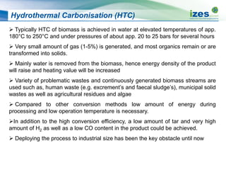 Hydrothermal Carbonisation (HTC)
 Typically HTC of biomass is achieved in water at elevated temperatures of app.
180°C to 250°C and under pressures of about app. 20 to 25 bars for several hours
 Very small amount of gas (1-5%) is generated, and most organics remain or are
transformed into solids.
 Mainly water is removed from the biomass, hence energy density of the product
will raise and heating value will be increased
 Variety of problematic wastes and continuously generated biomass streams are
used such as, human waste (e.g. excrement’s and faecal sludge’s), municipal solid
wastes as well as agricultural residues and algae
 Compared to other conversion methods low amount of energy during
processing and low operation temperature is necessary.
In addition to the high conversion efficiency, a low amount of tar and very high
amount of H2 as well as a low CO content in the product could be achieved.
 Deploying the process to industrial size has been the key obstacle until now
 