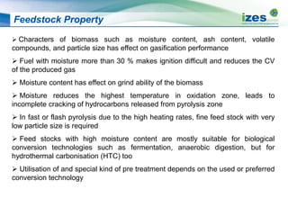 Feedstock Property
 Characters of biomass such as moisture content, ash content, volatile
compounds, and particle size has effect on gasification performance
 Fuel with moisture more than 30 % makes ignition difficult and reduces the CV
of the produced gas
 Moisture content has effect on grind ability of the biomass
 Moisture reduces the highest temperature in oxidation zone, leads to
incomplete cracking of hydrocarbons released from pyrolysis zone
 In fast or flash pyrolysis due to the high heating rates, fine feed stock with very
low particle size is required
 Feed stocks with high moisture content are mostly suitable for biological
conversion technologies such as fermentation, anaerobic digestion, but for
hydrothermal carbonisation (HTC) too
 Utilisation of and special kind of pre treatment depends on the used or preferred
conversion technology
 