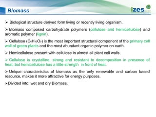 Biomass
 Biological structure derived form living or recently living organism.
 Biomass composed carbohydrate polymers (cellulose and hemicellulose) and
aromatic polymer (lignin).
 Cellulose (C6H10O5) is the most important structural component of the primary cell
wall of green plants and the most abundant organic polymer on earth.
 Hemicellulose present with cellulose in almost all plant cell walls.
 Cellulose is crystalline, strong and resistant to decomposition in presence of
heat, but hemicellulose has a little strength in front of heat.
 Unique characteristics of biomass as the only renewable and carbon based
resource, makes it more attractive for energy purposes.
Divided into; wet and dry Biomass.
 