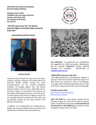 World War One Historical Association
Bay Area Chapter Meeting
Saturday, July 11, 2015
10:00AM at San Jose State University
Sweeney Hall, Room 100
San Salvador & 7th Street
San Jose CA
San Jose, CA 95112"We Were Americans Too: The African
American Officer and Enlisted Man during the
Great War"
presented by Anthony Powell
Anthony Powell
Historian Anthony Powell has spent over thirty years
studying, teaching, collecting and writing about the
American Buffalo Soldier. Among his many
accomplishments, he has curated exhibitions
including "The Buffalo Soldier" and "The African
American Soldier in the U.S. Army, 1866-1902."He has
lectured at dozens of universities and museums on
the subject of Black Military History, and is the author
of several books and numerous magazine articles. He
has provided historical consulting to Alex Haley and
the National Institute for the study of Race in the
Military, among others.
In addition to his presentation, Mr. Powell plans to
display rare museum exhibits featuring uniforms and
artifacts from the African-American experience.
Free admission – we appreciate your contributions
($5 suggested) for coffee and pastry. Refreshments
will be provided. Questions? Contact WW1HA
President Sal Compagno: 510-526-4423 or
sal00@mindspring.com
DIRECTIONS to Sweeney Hall, SJSU
Take 880 Southbound to Old Bayshore Highway in
San Jose. Take the exit toward 101N. Bear right on N.
10th Street and continue on 10th to San Salvador.
Turn right, South Parking Garage will be on your right
at 7th Street. Sweeney Hall is just north of the garage.
Printable Campus Map:
http://www.sjsu.edu/map/docs/
SJSU_campus_map.pdf
SAVE THE DATE: Our next chapter meeting will be
Saturday, August 8 at 10:30 at the Albany Veterans
Center. Diane Rooney will speak on Gertrude Bell and
the Great War in the Middle East. Full details will be
provided as we get closer to the date.
 