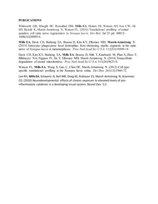PUBLICATIONS
Whitworth GB, Misaghi BC, Rosenthal DM, Mills EA, Heinen DJ, Watson AH, Ives CW, Ali
SH, Bezold K, Marsh-Armstrong N, Watson FL. (2016) Translational profiling of retinal
ganglion cell optic nerve regeneration in Xenopus laevis. Dev Biol. Jul 25. pii: S0012-
1606(16)30089-6.
Mills EA, Davis CH, Bushong EA, Boassa D, Kim KY, Ellisman MH, Marsh-Armstrong N.
(2015) Astrocytes phagocytose focal dystrophies from shortening myelin segments in the optic
nerve of Xenopus laevis at metamorphosis. Proc Natl Acad Sci U S A. 112(33):10509-14
Davis CH, Kim KY, Bushong EA, Mills EA, Boassa D, Shih T, Kinebuchi M, Phan S, Zhou Y,
Bihlmeyer NA, Nguyen JV, Jin Y, Ellisman MH, Marsh-Armstrong N. (2014) Transcellular
degradation of axonal mitochondria. Proc Natl Acad Sci U S A. 111(26):9633-8.
Watson FL, Mills EA, Wang X, Guo C, Chen DF, Marsh-Armstrong N. (2012) Cell type-
specific translational profiling in the Xenopus laevis retina. Dev Dyn. 241(12):1960-72.
Lee RH, Mills EA, Schwartz N, Bell MR, Deeg KE, Ruthazer ES, Marsh-Armstrong N, Aizenman
CD. (2010) Neurodevelopmental effects of chronic exposure to elevated levels of pro-
inflammatory cytokines in a developing visual system. Neural Dev. 5:2.
 