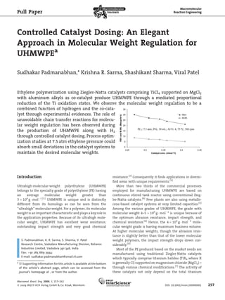 Controlled Catalyst Dosing: An Elegant
Approach in Molecular Weight Regulation for
UHMWPEa
Sudhakar Padmanabhan,* Krishna R. Sarma, Shashikant Sharma, Viral Patel
Introduction
Ultrahigh-molecular-weight polyethylene (UHMWPE)
belongs to the specialty grade of polyethylene (PE) having
an average molecular weight greater than
3 Â 106
g Á molÀ1
.[1]
UHMWPE is unique and is distinctly
different from its homologs as can be seen from the
‘‘ultrahigh’’ molecular weight. For a polymer, its molecular
weight is an important characteristic and plays a key role in
the application properties. Because of its ultrahigh mole-
cular weight, UHMWPE has excellent wear resistance,
outstanding impact strength and very good chemical
resistance.[2]
Consequently it ﬁnds applications in diversi-
ﬁed areas with unique requirements.[3]
More than two thirds of the commercial processes
employed for manufacturing UHMWPE are based on
continuous stirred tank reactor using conventional Zieg-
ler-Natta catalysts.[4]
Few plants are also using metallo-
cene-based catalyst systems at very limited capacities.[5]
Among the various grades of UHMWPE, the grade with
molecular weight 4–5 Â 106
g Á molÀ1
is unique because of
the optimum abrasion resistance, impact strength, and
chemical resistance.[6]
Hence, the 4 Â 106
g Á molÀ1
mole-
cular weight grade is having maximum business volume.
At higher molecular weights, though the abrasion resis-
tance is slightly better than that of the lower molecular
weight polymers, the impact strength drops down con-
siderably.[6]
Most of the PE produced based on the market needs are
manufactured using traditional Ziegler-Natta catalysts
which typically comprise titanium halides (TiX4 where X
is generally Cl) supported on magnesium chloride (MgCl2) –
through various chemical modiﬁcations.[7]
The activity of
these catalysts not only depend on the total titanium
Full Paper
S. Padmanabhan, K. R. Sarma, S. Sharma, V. Patel
Research Centre, Vadodara Manufacturing Division, Reliance
Industries Limited, Vadodara 391 346, India
Fax: þ91 265 669 3934;
E-mail: sudhakar.padmanabhan@zmail.ril.com
a
: Supporting information for this article is available at the bottom
of the article’s abstract page, which can be accessed from the
journal’s homepage at , or from the author.
Ethylene polymerization using Ziegler-Natta catalysts comprising TiCl4 supported on MgCl2
with aluminum alkyls as co-catalyst produce UHMWPE through a mediated proportional
reduction of the Ti oxidation states. We observe the molecular weight regulation to be a
combined function of hydrogen and the co-cata-
lyst through experimental evidences. The role of
unavoidable chain transfer reactions for molecu-
lar weight regulation has been observed during
the production of UHMWPE along with H2
through controlled catalyst dosing. Process optim-
ization studies at 7.5 atm ethylene pressure could
absorb small deviations in the catalyst systems to
maintain the desired molecular weights.
Macromol. React. Eng. 2009, 3, 257–262
ß 2009 WILEY-VCH Verlag GmbH & Co. KGaA, Weinheim DOI: 10.1002/mren.200900001 257
 