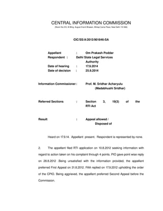 CENTRAL INFORMATION COMMISSION
(Room No.315, B­Wing, August Kranti Bhawan, Bhikaji Cama Place, New Delhi 110 066)
CIC/SS/A/2013/901846­SA
Appellant   : Om Prakash Poddar
Respondent :  Delhi State Legal Services 
Authority
Date of hearing : 17.9.2014
Date of decision : 25.9.2014
Information Commissioner : Prof. M. Sridhar Acharyulu
(Madabhushi Sridhar)
Referred Sections : Section   3,   19(3)   of   the 
                                                 RTI Act
Result : Appeal allowed /
Disposed of
Heard on 17.9.14.  Appellant  present.  Respondent is represented by none.
2. The appellant filed RTI application on 10.8.2012 seeking information with 
regard to action taken on his complaint through 4 points. PIO gave point wise reply 
on   28.8.2012   .Being   unsatisfied   with   the   information   provided,   the   appellant 
preferred First Appeal on 31.8.2012. FAA replied on 17.9.2012 upholding the order 
of the CPIO. Being aggrieved, the appellant preferred Second Appeal before the 
Commission.
 