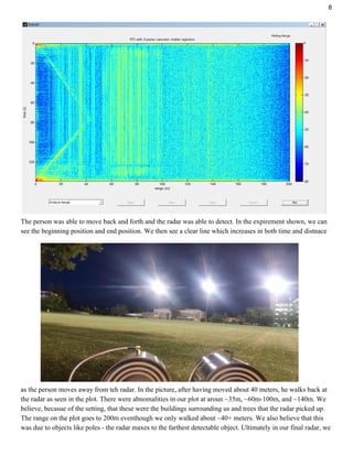 8
The person was able to move back and forth and the radar was able to detect. In the expirement shown, we can
see the beginning position and end position. We then see a clear line which increases in both time and distnace
as the person moves away from teh radar. In the picture, after having moved about 40 meters, he walks back at
the radar as seen in the plot. There were abnomalities in our plot at aroun ~35m, ~60m-100m, and ~140m. We
believe, becasue of the setting, that these were the buildings surrounding us and trees that the radar picked up.
The range on the plot goes to 200m eventhough we only walked about ~40+ meters. We also believe that this
was due to objects like poles - the radar maxes to the farthest detectable object. Ultimately in our final radar, we
 