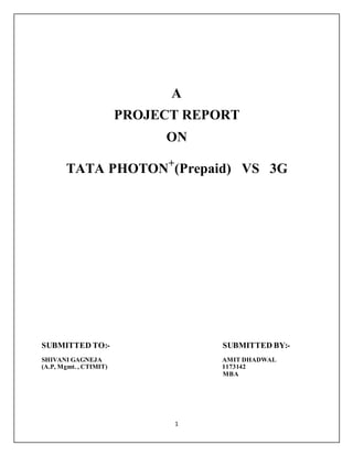 1
A
PROJECT REPORT
ON
TATA PHOTON+
(Prepaid) VS 3G
SUBMITTED TO:- SUBMITTED BY:-
SHIVANI GAGNEJA AMIT DHADWAL
(A.P, Mgmt. , CTIMIT) 1173142
MBA
 
