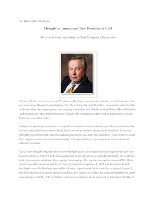 For Immediate Release
Fleetgistics Announces New President & CEO
Jim van Leenen Appointed to Lead Company’s Expansion
Orlando, FL (September 10, 2015) - Fleetgistics Holdings, Inc.,a leader in highly specialized, same-day
courierservices through its subsidiaries,Partsfleet, Scriptfleet and Medifleet, announcedtoday that Jim
van Leenen has been appointed as the company’s President and ChiefExecutive Officer. The a ddition of
van Leenen is part ofan ambitious growth plan for the companies as they seek to aggressively expand
their services and footprint.
Fleetgistics’ operating companies,through theirextensivecourier networks, provide superior same day,
mission-critical delivery services.These niche services provideon-demand and scheduled deliveries
within the automotive aftermarket, medical, pharmaceutical, and retail industries, whose supply chains
often require courierservices 24 hours-a-day,7 days-a-week and 365 days-a-yearin order to meet
customer demands.
Van Leenen brings Fleetgistics an extensive background in the complex business segment ofsame -day
logistics services.In 2007 van Leenen, along with privateinvestors, acquiredFlash Global Inc, a globa l
leader in same-day mission critical supply chain services. During his seven-yeartenure as CEO, Flash
Logistics was the go to resource for Fortune500 hi-tech companies. As CEO, van Leenen built and
developed one ofthe leading teams in the industry, repositioned the business for exponential growth,
redefined the brand’s valueproposition and set a new industry standard for customersatisfaction. After
leaving his post as CEO ofFlash Global, van Leenen remainedas the company’s Chairman ofthe Board
 