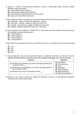 4
3. Segundo o modelo do processamento alternativo, durante a diferenciação celular formam-se células
diferentes, porque cada célula
(A) possui diferentes tipos de genes.
(B) pode expressar apenas genes diferentes.
(C) pode expressar de forma diferente os mesmos genes.
(D) possui um número diferente de genes.
4. Numa célula eucariótica, a sequência dos acontecimentos que conduzem à síntese de uma proteína é
(A) transcrição – ligação do mRNA aos ribossomas - tradução
(B) transcrição – tradução - ligação do mRNA aos ribossomas.
(C) tradução - processamento - ligação do mRNA aos ribossomas
(D) tradução - ligação do mRNA aos ribossomas - transcrição.
5. Dada a sequência de nucleótidos 5' TGAACCTTG 3 ', pertencente a uma das cadeias de DNA, a sequência
de nucleótidos da cadeia complementar é
(A) 5' ACTTGGAAC 3'.
(B) 3' ACTTGGAAC 5'.
(C) 5' ACUUGGAAC 3'.
(D) 3' ACUUGGAAC 5'.
6. Se o DNA de um organismo contiver 22% de nucleótidos de timina, os nucleótidos de citosina corresponderão
a
(A) 33%
(B) 22%
(C) 28%
(D) 39%
7. Faça corresponder cada uma das descrições relativas a substâncias envolvidas na síntese da hormona
peptídica antidiurética (ADH), expressas na coluna A, à respetiva designação, que consta da coluna B.
Coluna A Coluna B
(a) Sequência de nucleótidos que contém informação genética para
a síntese de ADH.___
(b) Sequência de ribonucleótidos que contém informação genética
para a síntese de ADH.___
(c) Monómero que entra na constituição da ADH.___
(1) Aminoácido
(2) DNA polimerase
(3) Gene
(4) Polipéptido
(5) RNA mensageiro
(6) RNA ribossómico
(7) RNA de transferência
8. Explique de que modo o processo de inibição da transcrição de genes e o processamento alternativo
contribuem para a diferenciação celular.
 