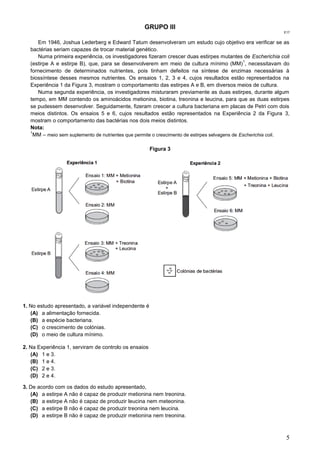 5
GRUPO III
E17
Em 1946, Joshua Lederberg e Edward Tatum desenvolveram um estudo cujo objetivo era verificar se as
bactérias seriam capazes de trocar material genético.
Numa primeira experiência, os investigadores fizeram crescer duas estirpes mutantes de Escherichia coli
(estirpe A e estirpe B), que, para se desenvolverem em meio de cultura mínimo (MM)
1
, necessitavam do
fornecimento de determinados nutrientes, pois tinham defeitos na síntese de enzimas necessárias à
biossíntese desses mesmos nutrientes. Os ensaios 1, 2, 3 e 4, cujos resultados estão representados na
Experiência 1 da Figura 3, mostram o comportamento das estirpes A e B, em diversos meios de cultura.
Numa segunda experiência, os investigadores misturaram previamente as duas estirpes, durante algum
tempo, em MM contendo os aminoácidos metionina, biotina, treonina e leucina, para que as duas estirpes
se pudessem desenvolver. Seguidamente, fizeram crescer a cultura bacteriana em placas de Petri com dois
meios distintos. Os ensaios 5 e 6, cujos resultados estão representados na Experiência 2 da Figura 3,
mostram o comportamento das bactérias nos dois meios distintos.
Nota:
1
MM – meio sem suplemento de nutrientes que permite o crescimento de estirpes selvagens de Escherichia coli.
Figura 3
1. No estudo apresentado, a variável independente é
(A) a alimentação fornecida.
(B) a espécie bacteriana.
(C) o crescimento de colónias.
(D) o meio de cultura mínimo.
2. Na Experiência 1, serviram de controlo os ensaios
(A) 1 e 3.
(B) 1 e 4.
(C) 2 e 3.
(D) 2 e 4.
3. De acordo com os dados do estudo apresentado,
(A) a estirpe A não é capaz de produzir metionina nem treonina.
(B) a estirpe A não é capaz de produzir leucina nem meteonina.
(C) a estirpe B não é capaz de produzir treonina nem leucina.
(D) a estirpe B não é capaz de produzir metionina nem treonina.
 