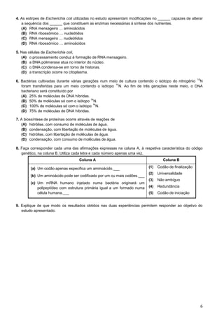 6
4. As estirpes de Escherichia coli utilizadas no estudo apresentam modificações no ______ capazes de alterar
a sequência dos ______ que constituem as enzimas necessárias à síntese dos nutrientes.
(A) RNA mensageiro … aminoácidos
(B) RNA ribossómico … nucleótidos
(C) RNA mensageiro … nucleótidos
(D) RNA ribossómico … aminoácidos
5. Nas células de Escherichia coli,
(A) o processamento conduz à formação de RNA mensageiro.
(B) a DNA polimerase atua no interior do núcleo.
(C) o DNA condensa-se em torno de histonas.
(D) a transcrição ocorre no citoplasma.
6. Bactérias cultivadas durante várias gerações num meio de cultura contendo o isótopo do nitrogénio
15
N
foram transferidas para um meio contendo o isótopo
14
N. Ao fim de três gerações neste meio, o DNA
bacteriano será constituído por
(A) 25% de moléculas de DNA híbridas.
(B) 50% de moléculas só com o isótopo
14
N.
(C) 100% de moléculas só com o isótopo
14
N.
(D) 75% de moléculas de DNA híbridas.
7. A biossíntese de proteínas ocorre através de reações de
(A) hidrólise, com consumo de moléculas de água.
(B) condensação, com libertação de moléculas de água.
(C) hidrólise, com libertação de moléculas de água.
(D) condensação, com consumo de moléculas de água.
8. Faça corresponder cada uma das afirmações expressas na coluna A, à respetiva característica do código
genético, na coluna B. Utiliza cada letra e cada número apenas uma vez.
Coluna A Coluna B
(a) Um codão apenas especifica um aminoácido.___
(b) Um aminoácido pode ser codificado por um ou mais codões.___
(c) Um mRNA humano injetado numa bactéria originará um
polipeptídeo com estrutura primária igual a um formado numa
célula humana.___
(1) Codão de finalização
(2) Universalidade
(3) Não ambíguo
(4) Redundância
(5) Codão de iniciação
9. Explique de que modo os resultados obtidos nas duas experiências permitem responder ao objetivo do
estudo apresentado.
 