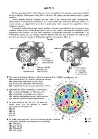 7
GRUPO IV
118
O código genético contém a informação que permite descodificar a mensagem presente nos nucleótidos
para aminoácidos. Existem pelo menos 20 aminoácidos e 64 codões cuja associação compõe o código
genético.
Todavia, existem algumas exceções que têm vindo a ser caracterizadas pelos investigadores,
destacando-se a selenocisteína, considerada o 21.º aminoácido. Este aminoácido deriva da cisteína, no
qual o selénio, um oligonutriente presente em quantidades muito reduzidas nos organismos, está a
substituir um enxofre.
O aminoácido selenocisteína pode ligar-se ao tRNA contendo o anticodão ACU, que corresponde a um
codão de finalização para a maioria dos mRNA. Contudo, para a selenocisteína ser incorporada na cadeia
polipeptídica em formação, tem que haver sequências nucleotídicas específicas na extremidade 3´ do
mRNA. Estas sequências, que não são traduzidas, formam uma ansa, que atrai fatores de tradução que
permitem, por sua vez, a ligação do tRNA que transporta a selenocisteína (figura 2).
Figura 2
1. A formação de pontes de hidrogénio no final da sequência 3` do mRNA da figura 2 ocorre por
(A) emparelhamento, por exemplo, de adenina e uracilo.
(B) ligação entre a pentose e o grupo fosfato.
(C) ligação entre a pentose e a base azotada.
(D) emparelhamento, por exemplo, de adenina e timina.
2. Ao contrário de outros aminoácidos, a selenocisteína
(A) não é transportada por um tRNA específico.
(B) não pode ser incorporada numa proteína.
(C) não é codificada diretamente no código genético.
(D) pode ser codificada por vários aminoácidos.
3. Se numa molécula de DNA com 100 pares de
bases, existir 20% de citosinas, o número
aproximado de timinas será de
(A) 20
(B) 30
(C) 40
(D) 60
4. Os tRNA que transportam os aminoácidos leucina (leu) e alanina
(ala) podem apresentar, respetivamente, os anticodões
(A) GAG e CGU.
(B) CUC e GCA.
(C) GAG e CGT.
(D) CTC e GCA.
 
