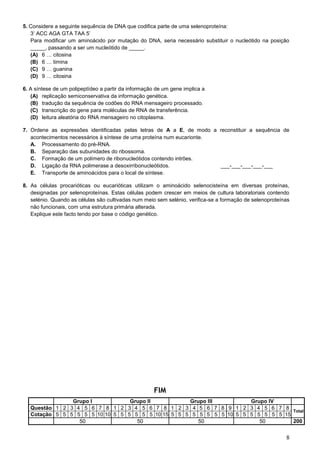 8
5. Considere a seguinte sequência de DNA que codifica parte de uma selenoproteína:
3’ ACC AGA GTA TAA 5’
Para modificar um aminoácido por mutação do DNA, seria necessário substituir o nucleótido na posição
_____, passando a ser um nucleótido de _____.
(A) 6 … citosina
(B) 6 … timina
(C) 9 … guanina
(D) 9 … citosina
6. A síntese de um polipeptídeo a partir da informação de um gene implica a
(A) replicação semiconservativa da informação genética.
(B) tradução da sequência de codões do RNA mensageiro processado.
(C) transcrição do gene para moléculas de RNA de transferência.
(D) leitura aleatória do RNA mensageiro no citoplasma.
7. Ordene as expressões identificadas pelas letras de A a E, de modo a reconstituir a sequência de
acontecimentos necessários à síntese de uma proteína num eucarionte.
A. Processamento do pré-RNA.
B. Separação das subunidades do ribossoma.
C. Formação de um polímero de ribonucleótidos contendo intrões.
D. Ligação da RNA polimerase a desoxirribonucleótidos. ___-___-___-___-___
E. Transporte de aminoácidos para o local de síntese.
8. As células procarióticas ou eucarióticas utilizam o aminoácido selenocisteína em diversas proteínas,
designadas por selenoproteínas. Estas células podem crescer em meios de cultura laboratoriais contendo
selénio. Quando as células são cultivadas num meio sem selénio, verifica-se a formação de selenoproteínas
não funcionais, com uma estrutura primária alterada.
Explique este facto tendo por base o código genético.
FIM
Grupo I Grupo II Grupo III Grupo IV
Questão 1 2 3 4 5 6 7 8 1 2 3 4 5 6 7 8 1 2 3 4 5 6 7 8 9 1 2 3 4 5 6 7 8
Total
Cotação 5 5 5 5 5 5 10 10 5 5 5 5 5 5 10 15 5 5 5 5 5 5 5 5 10 5 5 5 5 5 5 5 15
50 50 50 50 200
 