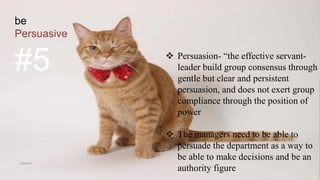 be
Persuasive
#5  Persuasion- “the effective servant-
leader build group consensus through
gentle but clear and persistent
persuasion, and does not exert group
compliance through the position of
power
 The managers need to be able to
persuade the department as a way to
be able to make decisions and be an
authority figure
VISHNU S
 
