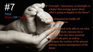 #7
Think
Ahead OR Foresight
 Foresight- “prescience, or foresight, is
a better than average guess about
what is going to happen in the future”
 This characteristic builds off
conceptualization
 Managers need to be able to see what
could be a likely outcome for a
situation that may have occurred
before in the past, as well as
anticipate the realities of the present
and any unseen consequences of the
futureVISHNU S
 