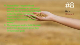 #8
Be a
Steward
 Stewardship- “organizational
stewards, or trustees are concerned
not only for the individual followers
within the group, but also the
organization as a whole, and its
impact on relationship with all
society”
 The managers need to hold the main
goal of the department above their
own personal goals
VISHNU S
 