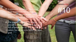 Build
community
#10 Community Building- “the rise of
large institutions has eroded
community, the social pact that
reunites individuals in a society”
 The managers need to be able to
provide a work environment that is
full of people that are diverse in
nature, but all strive to fulfill the same
goal.
VISHNU S
 