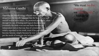 “We must be the
change
we wish to see.”
– Mahatma
Gandhi
Mahatma Gandhi
Opposing the British ruling officials was bound to be
dangerous, but Gandhi believed that the best way to lose
oneself was to serve others. He protested peacefully, often
through the use of fasting and logical discourse, and
eventually his ideas won out and India became an
independent nation that was free of colonialism. He is
widely regarded for his work, even if his goal wasn’t to
become famous, simply because he was willing to always
put the needs of someone else before his own.
VISHNU S
 