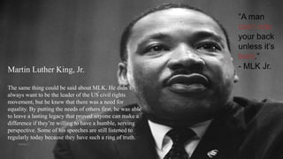 “A man
can’t ride
your back
unless it’s
bent.”
- MLK Jr.Martin Luther King, Jr.
The same thing could be said about MLK. He didn’t
always want to be the leader of the US civil rights
movement, but he knew that there was a need for
equality. By putting the needs of others first, he was able
to leave a lasting legacy that proved anyone can make a
difference if they’re willing to have a humble, serving
perspective. Some of his speeches are still listened to
regularly today because they have such a ring of truth.
VISHNU S
 