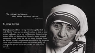 Mother Teresa
She dedicated her life to serving others through her faith as
well. Mother Teresa had her critics from time to time, as most
servant leaders do, but no one could question the motives that
existed behind her desire to help. She never sought personal
recognition for the things that she was doing, though at times
she insisted on large changes and wasn’t afraid to say things that
others might hesitate to say. In the end, however, many are
calling her to become a saint because her life really was a
miracle.
VISHNU S
 