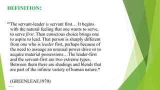 DEFINITION:
"The servant-leader is servant first… It begins
with the natural feeling that one wants to serve,
to serve first. Then conscious choice brings one
to aspire to lead. That person is sharply different
from one who is leader first, perhaps because of
the need to assuage an unusual power drive or to
acquire material possessions…The leader-first
and the servant-first are two extreme types.
Between them there are shadings and blends that
are part of the infinite variety of human nature.“
(GREENLEAF,1970)
VISHNU S
 